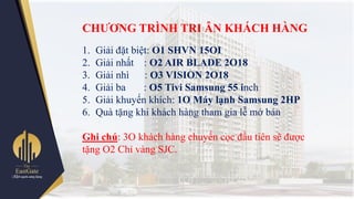 CHƢƠNG TRÌNH TRI ÂN KHÁCH HÀNG
1. Giải đặt biệt: O1 SHVN 15OI
2. Giải nhất : O2 AIR BLADE 2O18
3. Giải nhì : O3 VISION 2O18
4. Giải ba : O5 Tivi Samsung 55 inch
5. Giải khuyến khích: 1O Máy lạnh Samsung 2HP
6. Quà tặng khi khách hàng tham gia lễ mở bán
Ghi chú: 3O khách hàng chuyển cọc đầu tiên sẽ đƣợc
tặng O2 Chỉ vàng SJC.
 