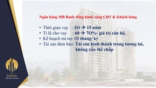 Ngân hàng MB Bank đồng hành cùng CĐT & Khách hàng
• Thời gian vay : 1O  15 năm
• Tỉ lệ cho vay : 60  7O%/ giá trị căn hộ.
• Kế hoạch trả nợ: 03 tháng/ kỳ
• Tài sản đảm bảo: Tài sản hình thành trong tƣơng lai,
không cần thế chấp
 