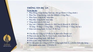 THÔNG TIN DỰ ÁN
Vị trí dự án:
• Phía Đông: Giáp đƣờng Tân Lập, nhà ga Metro ( Cổng chính )
• Phía Tây: Giáp đƣờng vành đai ĐHQG ( Cổng Phụ )
• Phía Nam: Giáp KDC hiện hữu
• Phía Bắc: Giáp KDC hiện hữu
 Tổng diện tích: 6.564,3m2
 Quy mô: 2 Bloock ( Bloock A: 284 Căn & Bloock B: 428 Căn )
Số tầng: 19 tầng ( 2 Tầng hầm – 1 Tầng TTTM & 17 Tầng căn hộ )
 Diện tích trung bình: 32,5m2  69,7m2
 Chủ đầu tƣ: Công ty CP đầu tƣ & phát triển Thuận Lợi
 Phát triển dự án: Địa Ốc Kim Oanh ( Kim Oanh Real )
 Ngân hàng đồng hành: MB Bank
 Đơn vị thi công: SOCON Việt Nam
 Tƣ vấn giám sát: Công ty CP TV Công nghệ thiết bị và Kiểm định xây dựng –
Chi nhánh miền nam – CONINCO
 