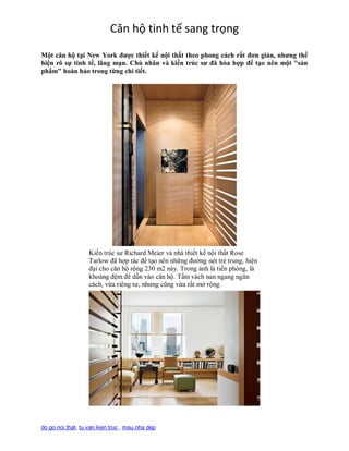 Căn hộ tinh tế sang trọng
Một căn hộ tại New York được thiết kế nội thất theo phong cách rất đơn giản, nhưng thể
hiện rõ sự tinh tế, lãng mạn. Chủ nhân và kiến trúc sư đã hòa hợp để tạo nên một "sản
phẩm" hoàn hảo trong từng chi tiết.




                   Kiến trúc sư Richard Meier và nhà thiết kế nội thất Rose
                   Tarlow đã hợp tác để tạo nên những đường nét trẻ trung, hiện
                   đại cho căn hộ rộng 230 m2 này. Trong ảnh là tiền phòng, là
                   khoảng đệm để dẫn vào căn hộ. Tấm vách nan ngang ngăn
                   cách, vừa riêng tư, nhưng cũng vừa rất mở rộng.




do go noi that, tu van kien truc , mau nha dep
 