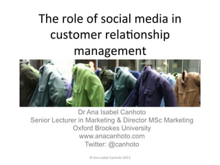 The	
  role	
  of	
  social	
  media	
  in	
  
customer	
  rela2onship	
  
management	
  
Dr Ana Isabel Canhoto
Senior Lecturer in Marketing & Director MSc Marketing
Oxford Brookes University
www.anacanhoto.com
Twitter: @canhoto	
  
©	
  Ana	
  Isabel	
  Canhoto	
  2013	
  
 