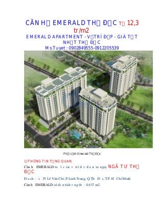 CĂN H            EMERALD TH Đ C T 12,3
                     tr/m2
 EMERALD APARTMENT - V TRÍ Đ P - GIÁ T T
             NH T TH Đ C
      Ms.Tuyet : 0902849555-0912205539




                       Ph i c nh Emerald Th Đ c

1/.THÔNG TIN T NG QUAN
Căn h EMERALD to l c tai v trí đ c đ a n m ngay   NGÃ TƯ TH
Đ C
Đ a ch : s 35 Lê Văn Chí, P.Linh Trung, Q.Th Đ c, TP. H Chí Minh
Căn h EMERALD có di n tích t ng th : 8.637 m2
 