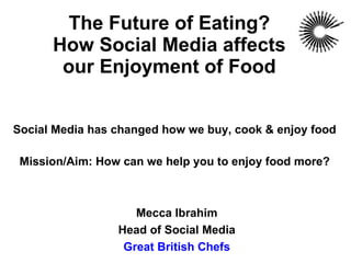 The Future of Eating? How Social Media affects our Enjoyment of Food Social Media has changed how we buy, cook & enjoy food Mission/Aim: How can we help you to enjoy food more? Mecca Ibrahim Head of Social Media Great British Chefs 