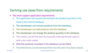 4/21/2020 S. Parsa (www.parsa.iust.ac.ir) 11
1. The application will record and maintain the product quantity in the
stock in the central database.
2. The storekeeper can remove products from the database.
3. The storekeeper can add products into the database.
4. The storekeeper can change the product quantity in the database.
5. The cashier can bill the item by manually entering the bar code or
with a bar code reader.
6. Only the products recorded in the database can be billed.
7. The billed items can be removed from the bill until it has been closed.
 The retail support application requirements.
 