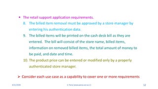 4/21/2020 S. Parsa (www.parsa.iust.ac.ir) 12
8. The billed item removal must be approved by a store manager by
entering his authentication data.
9. The billed items will be printed on the cash desk bill as they are
entered. The bill will consist of the store name, billed items,
information on removed billed items, the total amount of money to
be paid, and date and time.
10. The product price can be entered or modified only by a properly
authenticated store manager.
 The retail support application requirements.
 Consider each use case as a capability to cover one or more requirements
 