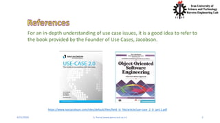 4/21/2020 S. Parsa (www.parsa.iust.ac.ir) 2
For an in-depth understanding of use case issues, it is a good idea to refer to
the book provided by the Founder of Use Cases, Jacobson.
https://www.ivarjacobson.com/sites/default/files/field_iji_file/article/use-case_2_0_jan11.pdf
 