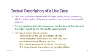 4/21/2020 S. Parsa (www.parsa.iust.ac.ir) 24
• Each use case is documented with a flow of events, use-case scenario,
which is a description of the events needed to accomplish the required
behavior.
• The scenario is written in the language of the domain and describe what
the system should do and not how the system does it.
• The flow of events should include:
-When and how the use case starts and ends
-What interaction the use case has with the actors
-What data is needed by the use case
-The normal sequence of events for the use case
-The description of any alternate or exceptional flows
 