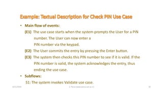 4/21/2020 S. Parsa (www.parsa.iust.ac.ir) 26
• Main flow of events:
(E1) The use case starts when the system prompts the User for a PIN
number. The User can now enter a
PIN number via the keypad.
(E2) The User commits the entry by pressing the Enter button.
(E3) The system then checks this PIN number to see if it is valid. If the
PIN number is valid, the system acknowledges the entry, thus
ending the use case.
• Subflows:
S1: The system invokes Validate use case.
 