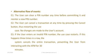4/21/2020 S. Parsa (www.parsa.iust.ac.ir) 27
• Alternative flow of events:
E1: The User can clear a PIN number any time before committing it and
reenter a new PIN number.
E2: The User can cancel a transaction at any time by pressing the Cancel
button, thus restarting the use
case. No changes are made to the User’s account.
E3: If the User enters an invalid PIN number, the use case restarts. If this
happens three times in a row, the
system cancels the entire transaction, preventing the User from
interacting with the ATM for 30
minutes.
 