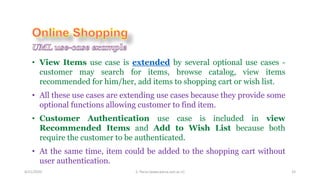 4/21/2020 S. Parsa (www.parsa.iust.ac.ir) 33
• View Items use case is extended by several optional use cases -
customer may search for items, browse catalog, view items
recommended for him/her, add items to shopping cart or wish list.
• All these use cases are extending use cases because they provide some
optional functions allowing customer to find item.
• Customer Authentication use case is included in view
Recommended Items and Add to Wish List because both
require the customer to be authenticated.
• At the same time, item could be added to the shopping cart without
user authentication.
 