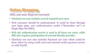 4/21/2020 S. Parsa (www.parsa.iust.ac.ir) 35
• Checkout use case includes several required uses cases.
• Web customer should be authenticated. It could be done through
user login page, user authentication cookie ("Remember me") or
Single Sign-On (SSO).
• Web site authentication service is used in all these use cases, while
SSO also requires participation of external identity provider.
• Checkout use case also includes Payment use case which could be
done either by using credit card and external credit payment service
or with PayPal.
 