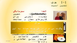1-1‫هدف‬
‫امنيت‬ ‫تضمين‬
48
‫الف‬-‫محرمانگی‬
(Confidentiality):‫تعيين‬
‫محدوده‬‫دسترسی‬‫برای‬
‫کاربرهای‬‫مجاز‬‫و‬‫ممانعت‬
‫از‬‫دسترسی‬‫کاربرهای‬‫غير‬
‫مجاز‬
‫ب‬-‫يکپارچگی‬(Integrity):
‫قابليت‬‫اطمينان‬‫در‬‫مورد‬
‫عدم‬‫تغيير‬‫نامناسب‬‫و‬
‫غيرمجاز‬‫منابع‬‫اطالعاتی‬‫و‬
‫داده‬‫ها‬
‫سوال‬
‫اين‬ ‫به‬ ‫حيات‬ ‫چرخه‬ ‫طی‬ ‫در‬ ‫توان‬ ‫می‬ ‫چگونه‬
‫؟‬ ‫يافت‬ ‫دست‬ ‫اهداف‬
4/21/2020 S. Parsa (www.parsa.iust.ac.ir)
 
