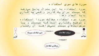 ‫استفاده‬ ‫سوی‬ ‫موردهای‬
‫دهاد‬‫مي‬ ‫پاسخ‬ ‫سئوال‬ ‫اين‬ ‫به‬ ‫استفاده‬ ‫مورد‬
‫كااري‬ ‫چه‬ ‫واقعي‬ ‫كاربر‬ ‫يك‬ ‫براي‬ ‫سيستم‬ ‫كه‬
‫دهد‬ ‫انجام‬ ‫بايد‬.
‫اساتفاده‬ ‫موردا‬ ‫مخالف‬ ‫استفاده‬ ‫سوء‬ ‫مورد‬
‫ياا‬ ‫و‬ ‫سيساتم‬ ‫كاه‬ ‫اسات‬ ‫رفتااري‬ ‫توضيح‬ ‫و‬
‫آن‬ ‫خواهناد‬‫نمي‬ ‫سيستم‬ ‫هاي‬‫موجوديت‬‫رفتاار‬
‫شود‬ ‫انجام‬.
 