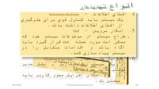 63
4‫افشاي‬‫اطالعات‬-Information disclosure
.1‫يك‬‫سيستم‬‫بايد‬‫كنترل‬‫قوي‬‫براي‬‫جلوگيري‬
‫از‬‫افشاي‬‫اطالعات‬‫داشته‬‫باشد‬.
5.‫انکار‬‫سرويس‬-DoS
‫طراح‬‫سيستم‬‫از‬‫موضوعات‬‫سيستم‬‫خود‬‫كه‬
‫ممكن‬‫است‬‫مورد‬‫حمله‬DoS‫قرار‬‫گيرد‬‫بايد‬
‫آگاه‬‫باشد‬‫و‬‫اقدامات‬‫متقابل‬‫را‬‫در‬
‫سيستم‬‫سازي‬‫پياده‬‫كند‬.
6.‫افزايش‬‫حق‬‫امتياز‬–Elevation of privilege
‫در‬‫يك‬‫سيستم‬‫نقش‬‫كاربر‬‫و‬‫نقش‬‫مدير‬
‫سيستم‬‫بايد‬‫جدا‬‫باشد‬.
-‫از‬‫عدم‬‫امكان‬‫افزايش‬‫مجوز‬‫كاربر‬‫بايد‬
‫مطمئن‬‫شد‬.
4/21/2020 S. Parsa (www.parsa.iust.ac.ir)
 