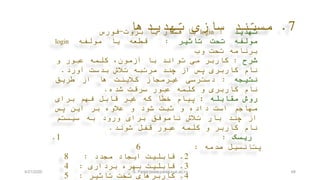 7.‫تهديدها‬ ‫سازی‬ ‫مستند‬
68
‫تهديد‬:login‫با‬‫فشار‬‫يا‬‫بروت‬-‫فورس‬
‫مولفه‬‫تحت‬‫تاثير‬:‫قطعه‬‫يا‬‫مولفه‬login
‫برنامه‬‫تحت‬‫وب‬
‫شرح‬:‫کاربر‬‫می‬‫تواند‬‫با‬،‫آزمون‬‫کلمه‬‫عبور‬‫و‬
‫نام‬‫کاربری‬‫پس‬‫از‬‫چند‬‫مرتبه‬‫تالش‬‫بدست‬‫آورد‬.
‫نتيجه‬:‫دسترسی‬‫غيرمجاز‬‫کالينت‬‫ها‬‫از‬‫طريق‬
‫نام‬‫کاربری‬‫و‬‫کلمه‬‫عبور‬‫سرقت‬‫شده‬.
‫روش‬‫مقابله‬:‫پيام‬‫خطا‬‫که‬‫غير‬‫قابل‬‫فهم‬‫برای‬
‫مهاجم‬‫است‬‫داده‬‫و‬‫ثبت‬‫شود‬‫و‬‫عالوه‬‫بر‬‫اين‬‫پس‬
‫از‬‫چند‬‫بار‬‫تالش‬‫ناموفق‬‫برای‬‫ورود‬‫به‬‫سيستم‬
‫نام‬‫کاربر‬‫و‬‫کلمه‬‫عبور‬‫قفل‬‫شوند‬.
‫ريسک‬:1.
‫پتانسيل‬‫صدمه‬:6
2.‫قابليت‬‫ايجاد‬‫مجدد‬:8
3.‫قابليت‬‫بهره‬‫برداری‬:4
4.‫کاربرهای‬‫تخت‬‫تاثير‬:5
4/21/2020 S. Parsa (www.parsa.iust.ac.ir)
 