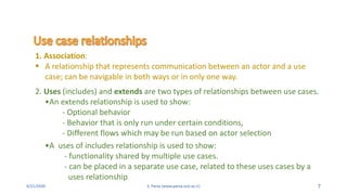 4/21/2020 S. Parsa (www.parsa.iust.ac.ir) 7
1. Association:
 A relationship that represents communication between an actor and a use
case; can be navigable in both ways or in only one way.
2. Uses (includes) and extends are two types of relationships between use cases.
•An extends relationship is used to show:
- Optional behavior
- Behavior that is only run under certain conditions,
- Different flows which may be run based on actor selection
•A uses of includes relationship is used to show:
- functionality shared by multiple use cases.
- can be placed in a separate use case, related to these uses cases by a
uses relationship
 