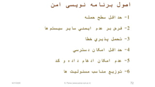‫امن‬ ‫نويسی‬ ‫برنامه‬ ‫اصول‬
72
1-‫حمله‬ ‫سطح‬ ‫حداقل‬
2-‫سيستم‬ ‫ساير‬ ‫ايمني‬ ‫عدم‬ ‫بر‬ ‫فرض‬‫ها‬
3-‫خطا‬ ‫پذيري‬ ‫تحمل‬
4-‫دسترسي‬ ‫امکان‬ ‫حداقل‬
5-‫کد‬ ‫و‬ ‫داده‬ ‫ادغام‬ ‫امکان‬ ‫عدم‬
6-‫ها‬ ‫مسئوليت‬ ‫مناسب‬ ‫توزيع‬
4/21/2020 S. Parsa (www.parsa.iust.ac.ir)
 