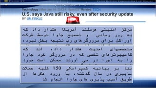 ‫بدافزار‬ ‫رفتاری‬ ‫تحليل‬ ‫های‬‫مکانيزم‬
The U.S. Department of Homeland Security warned that a
security update of Oracle Corp's Java software for Web
browsers does not do enough to protect computers from attack,
sticking to its previous advice that the program be disabled.
Technology | Mon Jan 14, 2013 4:16pm ESTRelated: TECH
U.S. says Java still risky, even after security update
BY JIM FINKLE
Java was responsible for 50 percent of all cyber attacks last
year in which hackers broke into computers by exploiting
software bugs, according to Kaspersky Lab (2012).
‫مرکز‬‫امنيتی‬‫هوملند‬‫آمريکا‬‫هشدار‬‫داد‬‫که‬
‫به‬‫روز‬‫رسانی‬‫و‬‫تصحيح‬‫جاوا‬‫توسط‬‫شرکت‬
‫اوراکل‬‫برای‬‫مرورگرهای‬‫وب‬‫نتيجه‬‫بخش‬‫نبوده‬
‫و‬‫نمی‬‫تواند‬‫مانع‬‫حمالت‬‫به‬‫سيستم‬‫های‬
‫کامپيوتری‬‫شود‬.
‫متخصصهای‬‫امنيت‬‫هشدار‬‫داده‬‫اند‬‫که‬
‫کامپيوترهای‬‫شخصی‬‫که‬‫در‬‫مرورگر‬‫خود‬‫جاوا‬
‫را‬‫به‬‫اجرا‬‫در‬‫می‬‫آورند‬‫ممکن‬‫است‬‫مورد‬
‫تهاجم‬‫مجرمين‬‫قرار‬‫گيرند‬.
‫بنا‬‫بر‬‫بيانيه‬‫کسپراسکی‬50%‫کليه‬‫حمالت‬
‫سايبری‬‫در‬‫سال‬،‫گذشته‬‫با‬‫ورود‬‫هکرها‬‫از‬
‫طريق‬‫آسيب‬‫پذيری‬‫های‬‫جاوا‬‫انجام‬‫شد‬
‫مسلح‬ ‫نیروهای‬ ‫به‬ ‫هشدار‬
 