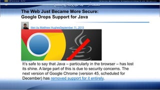 ‫بدافزار‬ ‫رفتاری‬ ‫تحليل‬ ‫های‬‫مکانيزم‬
The Web Just Became More Secure:
Google Drops Support for Java
Written by Matthew HughesSeptember 11, 2015
Ads by Google
It’s safe to say that Java – particularly in the browser – has lost
its shine. A large part of this is due to security concerns. The
next version of Google Chrome (version 45, scheduled for
December) has removed support for it entirely.
‫مسلح‬ ‫نیروهای‬ ‫به‬ ‫هشدار‬
 