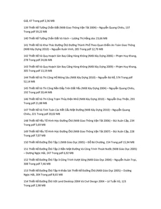 Gi , 47 Trang.pdf 2,36 MBả
139 Thi t K T ng Ch n Đ t (NXB Giao Thông V n T i 2004) – Nguy n Quang Chiêu, 137ế ế ườ ắ ấ ậ ả ễ
Trang.pdf 59,22 MB
140 Thi t K T ng Ch n Đ t Và Vách – L ng Th H ng.doc 23,66 MBế ế ườ ắ ấ ươ ị ằ
141 Thi t K Và Khai Thác Đ ng Ôtô Đ ng Thành Ph Theo Quan Đi m An Toàn Giao Thôngế ế ườ ườ ố ể
(NXB Xây D ng 2010) – Nguy n Xuân Vinh, 285 Trang.pdf 12,79 MBự ễ
142 Thi t K Và Quy Ho ch Sân Bay C ng Hàng Không (NXB Xây D ng 2006) – Ph m Huy Khang,ế ế ạ ả ự ạ
278 Trang.pdf 24,06 MB
143 Thi t K Và Quy Ho ch Sân Bay C ng Hàng Không (NXB Xây D ng 2009) – Ph m Huy Khang,ế ế ạ ả ự ạ
305 Trang.pdf 13,19 MB
144 Thi t K Và Thi Công H Móng Sâu (NXB Xây D ng 2010) – Nguy n Bá K , 574 Trang.pdfế ế ố ự ễ ế
52,14 MB
145 Thi t K Và Thi Công N n Đ p Trên Đ t Y u (NXB Xây D ng 2004) – Nguy n Quang Chiêu,ế ế ề ắ ấ ế ự ễ
192 Trang.pdf 20,44 MB
146 Thi t K Và Thi Công Tr m Th y Đi n Nh (NXB Xây D ng 2010) – Nguy n Duy Thi n, 293ế ế ạ ủ ệ ỏ ự ễ ệ
Trang.pdf 21,88 MB
147 Thi t K Và Tính Toán Các K t C u M t Đ ng (NXB Xây D ng 2010) – Nguy n Quangế ế ế ấ ặ ườ ự ễ
Chiêu, 221 Trang.pdf 20,02 MB
148 Thi t K Y u T Hế ế ế ố ình H c Đ ng Ôtô (NXB Giao Thông V n T i 2006) – Bùi Xuân C y, 234ọ ườ ậ ả ậ
Trang.pdf 5,69 MB
149 Thi t K Y u T Hình H c Đ ng Ôtô (NXB Giao Thông V n T i 2007) – Bùi Xuân C y, 228ế ế ế ố ọ ườ ậ ả ậ
Trang.pdf 7,07 MB
150 Thi t K Đ ng Ôtô T p 1 (NXB Giáo D c 2005) – Đ Bá Ch ng, 154 Trang.pdf 15,94 MBế ế ườ ậ ụ ỗ ươ
151 Thi t K Đ ng Ôtô T p 2-N n M t Đ ng Và Công Trình Thoát Nế ế ườ ậ ề ặ ườ c (NXB Giáo D c 2005)ướ ụ
– D ng Ng c H i, 247 Trang.pdf 6,92 MBươ ọ ả
152 Thi t K Đ ng Ôtô T p 3-Công Trế ế ườ ậ ình V t Sông (NXB Giáo D c 2004) – Nguy n Xuân Tr c,ượ ụ ễ ụ
308 Trang.pdf 7,46 MB
153 Thi t K Đ ng Ôtô T p 4-Kh o Sát Thi t K Đ ng Ôtô (NXB Giáo D c 2005) – D ngế ế ườ ậ ả ế ế ườ ụ ươ
Ng c H i, 304 Trang.pdf 8,65 MBọ ả
154 Thi t K Đ ng Ôtô V i Land Desktop 2004 Và Civil Design 2004 – Lê Tu n Vũ, 123ế ế ườ ớ ấ
Trang.pdf 2,98 MB
 