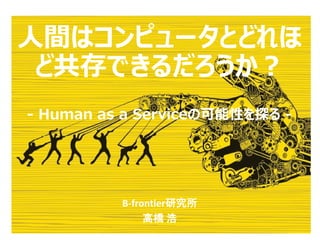 人間はコンピュータとどれほ
ど共存できるだろうか？
- Human as a Serviceの可能性を探る -
B-frontier研究所
高橋 浩
 