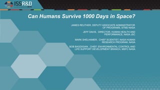 Can Humans Survive 1000 Days in Space?
JEFF DAVIS, DIRECTOR, HUMAN HEALTH AND
PERFORMANCE, NASA JSC
MARK SHELHAMER, CHIEF SCIENTIST, NASA HUMAN
RESEARCH PROGRAM, NASA
BOB BAGDIGIAN , CHIEF, ENVIRONMENTAL CONTROL AND
LIFE SUPPORT DEVELOPMENT BRANCH, MSFC NASA
JAMES REUTHER, DEPUTY ASSOCIATE ADMINISTRATOR
OF PROGRAMS, STMD NASA
 
