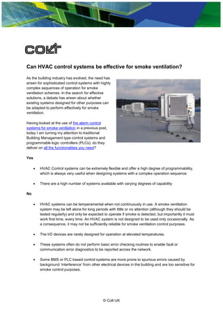 Can HVAC control systems be effective for smoke ventilation?

As the building industry has evolved, the need has
arisen for sophisticated control systems with highly
complex sequences of operation for smoke
ventilation schemes. In the search for effective
solutions, a debate has arisen about whether
existing systems designed for other purposes can
be adapted to perform effectively for smoke
ventilation.

Having looked at the use of fire alarm control
systems for smoke ventilation in a previous post,
today I am turning my attention to traditional
Building Management type control systems and
programmable logic controllers (PLCs): do they
deliver on all the functionalities you need?

Yes

         HVAC Control systems can be extremely flexible and offer a high degree of programmability,
          which is always very useful when designing systems with a complex operation sequence.

         There are a high number of systems available with varying degrees of capability

No

         HVAC systems can be temperamental when not continuously in use. A smoke ventilation
          system may be left alone for long periods with little or no attention (although they should be
          tested regularly) and only be expected to operate if smoke is detected, but importantly it must
          work first time, every time. An HVAC system is not designed to be used only occasionally. As
          a consequence, it may not be sufficiently reliable for smoke ventilation control purposes.

         The I/O devices are rarely designed for operation at elevated temperatures.

         These systems often do not perform basic error checking routines to enable fault or
          communication error diagnostics to be reported across the network.

         Some BMS or PLC based control systems are more prone to spurious errors caused by
          background ‘interference’ from other electrical devices in the building and are too sensitive for
          smoke control purposes.




                                                 © Colt UK
 