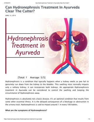 21/05/2019 Can Hydronephrosis Treatment in Ayurveda Clear the Cutter?
https://www.karmaayurveda.in/hydronephrosis-treatment-in-ayurveda/ 1/3
Can Hydronephrosis Treatment In Ayurveda
Clear The Cutter?
APRIL 12, 2019
 [Total: 1    Average: 5/5]
Hydronephrosis is a condition that typically happens when a kidney swells as pee fail to
genuinely run down from the kidney to the bladder. This swelling most normally impacts
only a solitary kidney; it can incorporate both kidneys. An appropriate Hydronephrosis
treatment in Ayurveda can be considered to control the swelling and keeping the
circumstance of Hydronephrosis away.
Hydronephrosis is absolutely not a basic disease. It’s an optional condition that results from
some other essential illness. It is the delayed consequence of a blockage or obstruction in
the urinary tract. Hydronephrosis is said to impact around 1 in every 100 babies.
What are the symptoms of Hydronephrosis?
 