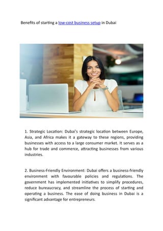 Beneﬁts of star ng a low-cost business setup in Dubai
1. Strategic Loca on: Dubai's strategic loca on between Europe,
Asia, and Africa makes it a gateway to these regions, providing
businesses with access to a large consumer market. It serves as a
hub for trade and commerce, a rac ng businesses from various
industries.
2. Business-Friendly Environment: Dubai oﬀers a business-friendly
environment with favourable policies and regula ons. The
government has implemented ini a ves to simplify procedures,
reduce bureaucracy, and streamline the process of star ng and
opera ng a business. The ease of doing business in Dubai is a
signiﬁcant advantage for entrepreneurs.
 