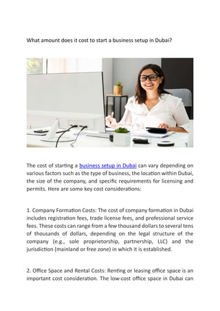 What amount does it cost to start a business setup in Dubai?
The cost of star ng a business setup in Dubai can vary depending on
various factors such as the type of business, the loca on within Dubai,
the size of the company, and speciﬁc requirements for licensing and
permits. Here are some key cost considera ons:
1. Company Forma on Costs: The cost of company forma on in Dubai
includes registra on fees, trade license fees, and professional service
fees. These costs can range from a few thousand dollars to several tens
of thousands of dollars, depending on the legal structure of the
company (e.g., sole proprietorship, partnership, LLC) and the
jurisdic on (mainland or free zone) in which it is established.
2. Oﬃce Space and Rental Costs: Ren ng or leasing oﬃce space is an
important cost considera on. The low-cost oﬃce space in Dubai can
 