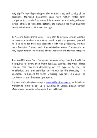 vary signiﬁcantly depending on the loca on, size, and quality of the
premises. Mainland businesses may have higher rental costs
compared to those in free zones. It is also worth considering whether
virtual oﬃces or ﬂexi-desk op ons are suitable for your business
needs, which can provide cost savings.
3. Visa and Sponsorship Costs: If you plan to employ foreign workers
or require a residency visa for yourself or your employees, you will
need to consider the costs associated with visa processing, medical
tests, Emirates ID cards, and other related expenses. These costs can
vary depending on the number of visas required and the visa category.
4. Annual Renewal Fees: Each year, business setup consultant in Dubai
is required to renew their trade licenses, permits, and visas. These
renewal fees can vary depending on the type of license, the
jurisdic on, and the ac vi es carried out by the company. It is
important to budget for these recurring expenses to ensure the
con nuity of your business opera ons.
If you are planning to arrange a low-cost business setup in Dubai and
wondering were to set up a business in Dubai, please contact
Marqueway business setup consultant in Dubai.
 