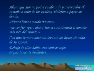 Ahora que Jim no podía cambiar de parecer sobre el tamaño o color de las canicas, vinieron a pagar su deuda.  «Nunca hemos tenido riqueza»  -me confió- «pero ahora Jim se consideraría el hombre más rico del mundo.»  Con una ternura amorosa levantó los dedos sin vida de su esposo.  Debajo de ellos había tres canicas rojas exquisitamente brillantes.  