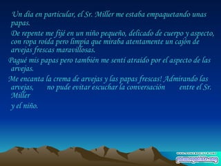 Un día en particular, el Sr. Miller me estaba empaquetando unas papas.  De repente me fijé en un niño pequeño, delicado de cuerpo y aspecto, con ropa roída pero limpia que miraba atentamente un cajón de arvejas frescas maravillosas.  Pagué mis papas pero también me sentí atraído por el aspecto de las arvejas.  Me encanta la crema de arvejas y las papas frescas! Admirando las arvejas,  no pude evitar escuchar la conversación  entre el Sr. Miller  y el niño.  