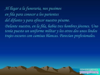 Al llegar a la funeraria, nos pusimos  en fila para conocer a los parientes  del difunto y para ofrecer nuestro pésame.  Delante nuestro, en la fila, había tres hombres jóvenes. Uno tenía puesto un uniforme militar y los otros dos unos lindos trajes oscuros con camisas blancas. Parecían profesionales.  