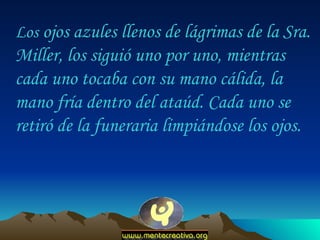 Los  ojos azules llenos de lágrimas de la Sra. Miller, los siguió uno por uno, mientras cada uno tocaba con su mano cálida, la mano fría dentro del ataúd. Cada uno se retiró de la funeraria limpiándose los ojos.  