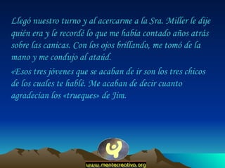 Llegó nuestro turno y al acercarme a la Sra. Miller le dije quién era y le recordé lo que me había contado años atrás sobre las canicas. Con los ojos brillando, me tomó de la mano y me condujo al ataúd.  «Esos tres jóvenes que se acaban de ir son los tres chicos de los cuales te hablé. Me acaban de decir cuanto agradecían los «trueques» de Jim.  