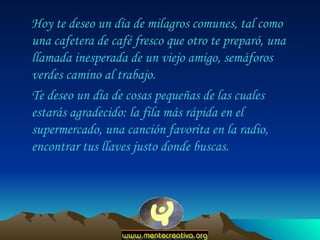 Hoy te deseo un día de milagros comunes, tal como una cafetera de café fresco que otro te preparó, una llamada inesperada de un viejo amigo, semáforos verdes camino al trabajo.  Te deseo un día de cosas pequeñas de las cuales estarás agradecido: la fila más rápida en el supermercado, una canción favorita en la radio, encontrar tus llaves justo donde buscas.  