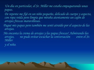 Un día en particular, el Sr. Miller me estaba empaquetando unas papas.  De repente me fijé en un niño pequeño, delicado de cuerpo y aspecto, con ropa roída pero limpia que miraba atentamente un cajón de arvejas frescas maravillosas.  Pagué mis papas pero también me sentí atraído por el aspecto de las arvejas.  Me encanta la crema de arvejas y las papas frescas! Admirando las arvejas,  no pude evitar escuchar la conversación  entre el Sr. Miller  y el niño.  