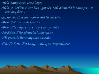 «Hola Barry, como estás hoy?»  «Hola Sr. Miller. Estoy bien , gracias. Solo admiraba las arvejas... se ven muy bien.»  «Sí, son muy buenas. ¿Cómo está tu mamá?»  «Bien. Cada vez más fuerte.»  «Bien. ¿Hay algo en que te pueda ayudar?»  «No Señor. Sólo admiraba las arvejas.»  «¿Te gustaría llevar algunas a casa?»  «No Señor. No tengo con que pagarlas.»  