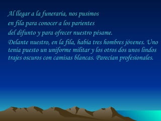 Al llegar a la funeraria, nos pusimos  en fila para conocer a los parientes  del difunto y para ofrecer nuestro pésame.  Delante nuestro, en la fila, había tres hombres jóvenes. Uno tenía puesto un uniforme militar y los otros dos unos lindos trajes oscuros con camisas blancas. Parecían profesionales.  