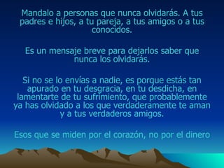 Mandalo  a personas que nunca olvidarás.  A tus padres e hijos, a tu pareja, a tus amigos o a tus conocidos. Es un mensaje breve para dejarlos saber que nunca los olvidarás. Si no se lo envías a nadie, es porque estás tan apurado  en tu desgracia, en tu desdicha, en lamentarte de tu sufrimiento,  que probablemente ya has olvidado a  los que verdaderamente te aman y a tus verdaderos  amigos . Esos que se miden por el corazón, no por el dinero 