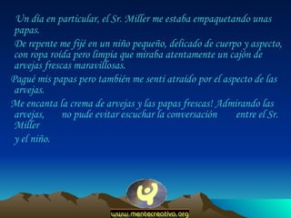 Un día en particular, el Sr. Miller me estaba empaquetando unas papas.  De repente me fijé en un niño pequeño, delicado de cuerpo y aspecto, con ropa roída pero limpia que miraba atentamente un cajón de arvejas frescas maravillosas.  Pagué mis papas pero también me sentí atraído por el aspecto de las arvejas.  Me encanta la crema de arvejas y las papas frescas! Admirando las arvejas,  no pude evitar escuchar la conversación  entre el Sr. Miller  y el niño.  