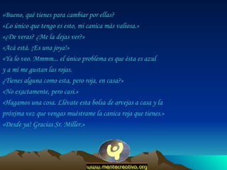 «Bueno, qué tienes para cambiar por ellas?  «Lo único que tengo es esto, mi canica más valiosa.»  «¿De veras? ¿Me la dejas ver?»  «Acá está. ¡Es una joya!»  «Ya lo veo. Mmmm... el único problema es que ésta es azul  y a mí me gustan las rojas.  ¿Tienes alguna como esta, pero roja, en casa?»  «No exactamente, pero casi.»  «Hagamos una cosa. Llévate esta bolsa de arvejas a casa y la próxima vez que vengas muéstrame la canica roja que tienes.»  «Desde ya! Gracias Sr. Miller.»  