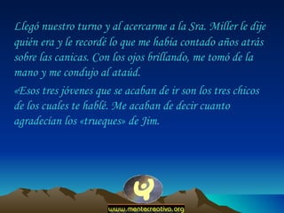 Llegó nuestro turno y al acercarme a la Sra. Miller le dije quién era y le recordé lo que me había contado años atrás sobre las canicas. Con los ojos brillando, me tomó de la mano y me condujo al ataúd.  «Esos tres jóvenes que se acaban de ir son los tres chicos de los cuales te hablé. Me acaban de decir cuanto agradecían los «trueques» de Jim.  