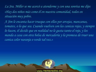 La Sra. Miller se me acercó a atenderme y con una sonrisa me dijo:  «Hay dos niños más como él en nuestra comunidad, todos en situación muy pobre.  A Jim le encanta hacer trueque con ellos por arvejas, manzanas, tomates, o lo que sea. Cuando vuelven con las canicas rojas, y siempre lo hacen, él decide que en realidad no le gusta tanto el rojo, y los manda a casa con otra bolsa de mercadería y la promesa de traer una canica color naranja o verde tal vez.»  