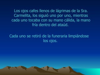 Los ojos  cafes  llenos de lágrimas de la Sra.  Carmelita , los siguió uno por uno, mientras cada uno tocaba con su mano cálida, la mano fría dentro del ataúd.  Cada uno se retiró de la funeraria limpiándose los ojos.  
