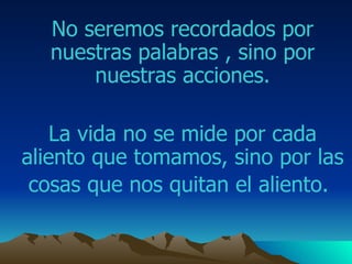 No seremos recordados por nuestras palabras , sino por nuestras acciones. La vida no se mide por cada aliento que tomamos ,  sino por las cosas que nos quitan el aliento.   