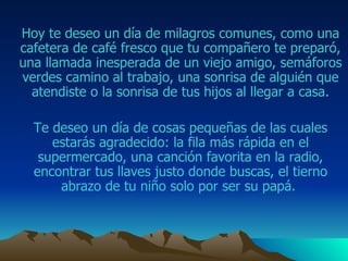 Hoy te deseo un día de milagros comunes, como una cafetera de café fresco que  tu compañero  te preparó, una llamada inesperada de un viejo amigo ,  semáforos verdes camino al trabajo , una sonrisa de alguién que atendiste o la sonrisa de tus hijos al llegar a casa . Te deseo un día de cosas pequeñas de las cuales estarás agradecido: la fila más rápida en el supermercado, una canción favorita en la radio, encontrar tus llaves justo donde buscas , el tierno abrazo de tu niño solo por ser su papá .  