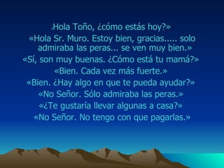 « Hola  Toño ,  ¿ c óm o estás hoy?»  «Hola Sr. M uro . Estoy bien, gracias. ....   s olo admiraba las  peras ... se ven muy bien.»  «Sí, son muy buenas. ¿Cómo está tu mamá?»  «Bien. Cada vez más fuerte.»  «Bien. ¿Hay algo en que te pueda ayudar?»  «No Señor. Sólo admiraba las  peras .»  «¿Te gustaría llevar algunas a casa?»  «No Señor. No tengo con que pagarlas.» 