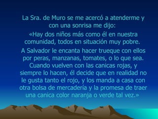 La Sra.  de  M uro  se me acercó a atenderme y con una sonrisa me dijo:  «Hay dos niños más como él en nuestra comunidad, todos en situación muy pobre.  A  Salvador  le encanta hacer trueque con ellos por  peras , manzanas, tomates, o lo que sea. Cuando vuelven con las canicas rojas, y siempre lo hacen, él decide que en realidad no le gusta tanto el rojo, y los manda a casa con otra bolsa de mercadería y la promesa de traer una canica color naranja o verde tal vez.»  